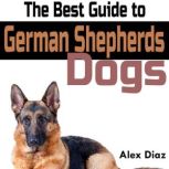 The Best Guide to German Shepherds Dogs Choosing, Training, Feeding, Exercising, and Loving Your New German Shepherd Puppy, Alex Diaz