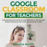Google Classroom For Teachers A Comprehensive Guide To Help Teachers Set Up Their Virtual Classroom And Teach Successfully in 2020