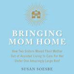 Bringing Mom Home How Two Sisters Moved Their Mother Out of Assisted Living to Care For Her Under One Amazingly Large Roof, Susan Soesbe