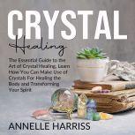 Crystal Healing: The Essential Guide to the Art of Crystal Healing, Learn How You Can Make Use of Crystals For Healing the Body and Transforming Your Spirit