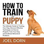 How to Train a Puppy: The Ultimate Guide to Training Your Dog, Discover Effective Techniques on How to Properly Train Your Dog and Eradicate Behavioral Problems, Joel Dorn