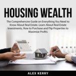 Housing Wealth: The Comprehensive Guide on Everything You Need to Know About Real Estate. Learn About Real Estate Investments, How to Purchase and Flipping Properties to Maximize Profits, Alex Kerry