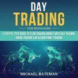 DAY TRADING FOR BEGINNERS A Step by Step Guide to Start Making Money with Day Trading, Swing Trading and Algorithmic Trading, Michael Bateman