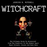 Witchcraft  The Ultimate Guide To Witchcraft , From The Tradition To The Modern Spell,Magic Rituals ,Covens And Much More, Jessica B. Mitchell