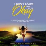 I DON'T KNOW HOW TO BE OKAY. A GUIDE TO NAVIGATE THE JOURNEY OF GRIEF AND LOSS, Missy Richardson