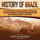 History of Brazil: A Captivating Guide to Brazilian History, Starting from the Ancient Marajoara Civilization through Colonization by the Portuguese Empire to the Present, Captivating History