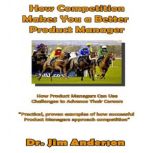 How Competition Makes You a Better Product Manager How Product Managers Can Use Challenges to Advance Their Careers, Dr. Jim Anderson