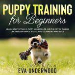 Puppy Training for Beginners: Learn How to Train a Puppy in Obedience and The Art of Raising One through Simple & Effective Techniques and Tools, Eva Underwood