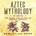 Aztec Mythology The Gods and Myths of Ancient Mexico, Sebastian Berg