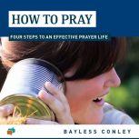 How to Pray Four Steps to an Effective Prayer Life, Bayless Conley