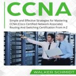 CCNA Simple and Effective Strategies for Mastering CCNA (Cisco Certified Network Associate) Routing And Switching Certification From A-Z, Walker Schmidt