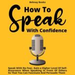 How To Speak With Confidence Speak With No Fear, Gain a Higher Level Of Self-Assurance When Speaking In Front Of Others So That You Can Fascinate And Persuade Them, Behnay Books