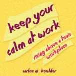 Keep Your Calm at Work Rising Above a Toxic Workplace, Carlos M. Koehler