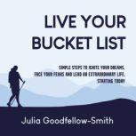 Live Your Bucket List Simple Steps to Ignite Your Dreams, Face Your Fears and Lead an Extraordinary Life, Starting Today, Julia Goodfellow-Smith
