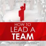 How to Lead a Team: 7 Easy Steps to Master Leadership Skills, Leading Teams, Supervisory Management & Business Leadership, Caden Burke