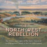 The North-West Rebellion: The History and Legacy of the Native American Uprising against Canada in the Late 19th Century, Charles River Editors