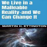 We Live in a Malleable Reality- And We Can Change It, Martin K. Ettington