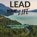 Lead Your Life 5 Steps to Master Everyday Leadership Skills