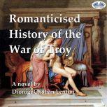 Romanticised History of the War of Troy A novel freely based on the Iliad of Homer
