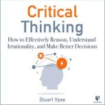 Critical Thinking How to Effectively Reason, Understand Irrationality, and Make Better Decisions