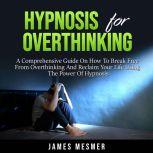 Hypnosis for Overthinking A Comprehensive Guide On How To Break Free From Overthinking And Reclaim Your Life Using The Power Of Hypnosis
