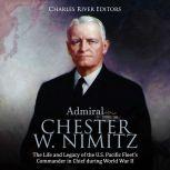 Admiral Chester W. Nimitz: The Life and Legacy of the U.S. Pacific Fleet's Commander in Chief during World War II