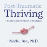 Post-Traumatic Thriving The Art, Science, & Stories of Resilience, Randall Bell, PhD
