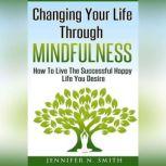 Changing Your Life Through Mindfulness - How To Live The Successful Happy Life You Desire, Jennifer N. Smith