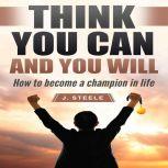 Think You Can and You Will How to Become a Champion in Life, J. Steele