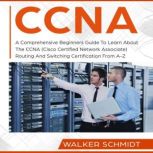 CCNA A Comprehensive Beginners Guide To Learn About The CCNA (Cisco Certified Network Associate) Routing And Switching Certification From A-Z, Walker Schmidt