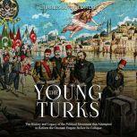 Young Turks, The: The History and Legacy of the Political Movement that Attempted to Reform the Ottoman Empire Before Its Collapse