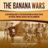 The Banana Wars: A Captivating Guide to the Interventions of the United States in Central America, Mexico, and the Caribbean, Captivating History