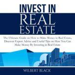 Invest in Real Estate: The Ultimate Guide on How to Make Money in Real Estate, Discover Expert Advice and Useful Tips on How You Can Make Money By Investing in Real Estate, Wilbert Black