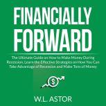Financially Forward: The Ultimate Guide on How to Make Money During Recession, Learn the Effective Strategies on How You Can Take Advantage of Recession and Make Tons of Money, W.L. Astor