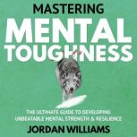 Mastering Mental Toughness The Ultimate Guide to Developing Unbeatable Mental Strength & Resilience, Jordan Williams