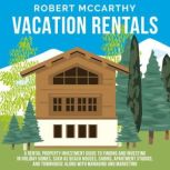 Vacation Rentals: A Rental Property Investment Guide to Finding and Investing in Holiday Homes, Such as Beach Houses, Cabins, Apartment Studios, and Townhomes along with Managing and Marketing, Robert McCarthy