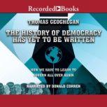 The History of Democracy Has Yet to Be Written How We Have to Learn to Govern All Over Again, Thomas Geoghegan
