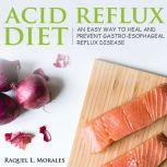 Acid Reflux Diet an Easy Way to Heal and Prevent Gastro-Esophageal Reflux Disease, Raquel L. Morales