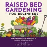 Raised Bed Gardening for Beginners How to Build and Grow Vegetables in Your Own Raised Bed Garden, Susan Wright
