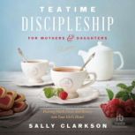 Teatime Discipleship for Mothers and Daughters Pouring Faith, Love, and Beauty into Your Girl’s Heart, Sally Clarkson