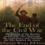 The End of the Civil War: The History of the Battles and Events that Destroyed the Confederacy and Finished the War Between the States, Charles River Editors