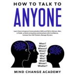 How To Talk To Anyone Learn How To Improve Communication Skills And Talk To Women, Men, In Public, At Work At Anytime And Anywhere With Confidence, Increase Your Self-Esteem, Manage Shyness, Mind Change Academy