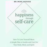 Happiness Through Self-care How To Love Yourself More. A Simple Plan To Soothe And Care For Your Body, Mind And Spirit, Dr. Mike Steves