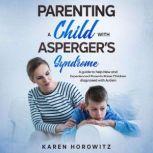 Parenting a Child with Asperger's Syndrome A guide to help New and Experienced Parents Raise Children diagnosed with Autism, Karen Horowitz