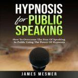 Hypnosis for Public Speaking How To Overcome The Fear Of Speaking In Public Using The Power Of Hypnosis, James Mesmer