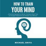 How To Train Your Mind A Practical Approach for Mental Training to Boost Your IQ, Increase Productivity and Sharpen Your Memory., Michael Shiva