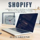Shopify A Beginner's Guide to Building an E-Commerce Business by Dropshipping or Creating your Own Products, Alex Greene