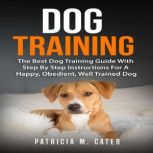 Dog Training: The Best Dog Training Guide With Step By Step Instructions For A Happy, Obedient, Well Trained Dog, Patricia M. Cater