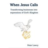 When Jesus Calls Transforming businesses into expressions of God's Kingdom, Peter Lawry