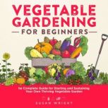Vegetable Gardening For Beginners The Complete Guide for Starting and Sustaining Your Own Thriving Vegetable Garden